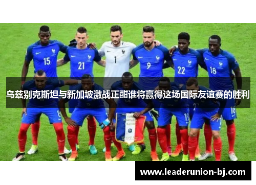 乌兹别克斯坦与新加坡激战正酣谁将赢得这场国际友谊赛的胜利