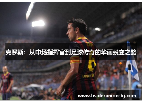 克罗斯：从中场指挥官到足球传奇的华丽蜕变之路